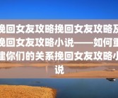 挽回女友攻略挽回女友攻略及挽回女友攻略小说——如何重建你们的关系挽回女友攻略小说