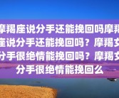 摩羯座说分手还能挽回吗摩羯座说分手还能挽回吗？摩羯女分手很绝情能挽回吗？摩羯女分手很绝情能挽回么