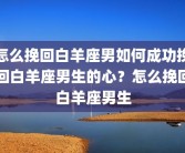 怎么挽回白羊座男如何成功挽回白羊座男生的心？怎么挽回白羊座男生