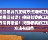 挽回老婆的正确方法如何正确地挽回老婆？挽回老婆的正确方法有哪些？挽回老婆的正确方法有哪些