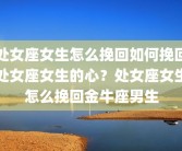 处女座女生怎么挽回如何挽回处女座女生的心？处女座女生怎么挽回金牛座男生