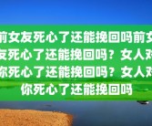 前女友死心了还能挽回吗前女友死心了还能挽回吗？女人对你死心了还能挽回吗？女人对你死心了还能挽回吗