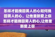 怎样才能挽回男人的心如何挽回男人的心，让他重新爱上你怎样才能挽回男人的心,让他重新爱上你