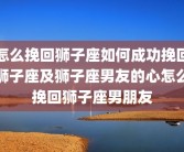怎么挽回狮子座如何成功挽回狮子座及狮子座男友的心怎么挽回狮子座男朋友