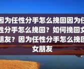 因为任性分手怎么挽回因为任性分手怎么挽回？如何挽回女朋友？因为任性分手怎么挽回女朋友