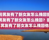 前男友有了新女友怎么挽回前男友有了新女友怎么挽回？前男友有了新女友怎么挽回他