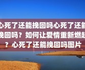 心死了还能挽回吗心死了还能挽回吗？如何让爱情重新燃起？心死了还能挽回吗图片