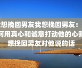 我想挽回男友我想挽回男友：如何用真心和诚意打动他的心我想挽回男友对他说的话