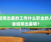 经常出差的工作什么职业的人会经常出差呢？