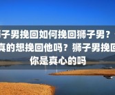 狮子男挽回如何挽回狮子男？你真的想挽回他吗？狮子男挽回你是真心的吗