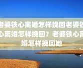 老婆铁心离婚怎样挽回老婆铁心离婚怎样挽回？老婆铁心离婚怎样挽回她