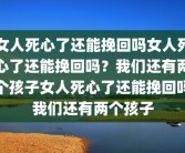 女人死心了还能挽回吗女人死心了还能挽回吗？我们还有两个孩子女人死心了还能挽回吗我们还有两个孩子