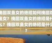 挽回双鱼女的绝招如何挽回双鱼女？挽回双鱼女的绝招是什么？挽回双鱼女的绝招是什么?