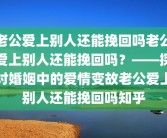 老公爱上别人还能挽回吗老公爱上别人还能挽回吗？——探讨婚姻中的爱情变故老公爱上别人还能挽回吗知乎