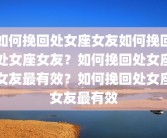 如何挽回处女座女友如何挽回处女座女友？如何挽回处女座女友最有效？如何挽回处女座女友最有效