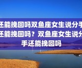 还能挽回吗双鱼座女生说分手还能挽回吗？双鱼座女生说分手还能挽回吗