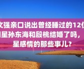 文强亲口说出曾经睡过的12位明星孙东海和殷桃结婚了吗，明星感情的那些事儿？