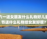 六一送女朋友什么礼物好儿童节送什么礼物给女友好呢？