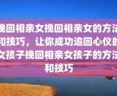 挽回相亲女挽回相亲女的方法和技巧，让你成功追回心仪的女孩子挽回相亲女孩子的方法和技巧