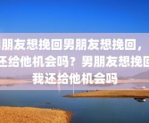 男朋友想挽回男朋友想挽回，我还给他机会吗？男朋友想挽回我还给他机会吗