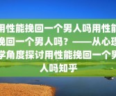 用性能挽回一个男人吗用性能挽回一个男人吗？——从心理学角度探讨用性能挽回一个男人吗知乎