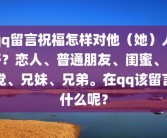 qq留言祝福怎样对他（她）人好？恋人、普通朋友、闺蜜、死党、兄妹、兄弟。在qq该留言什么呢？