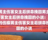 男主伤害女主后拼命挽回男主伤害女主后拼命挽回的小说：爱的伤痕男主伤害女主后拼命挽回的小说