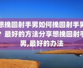 想挽回射手男如何挽回射手男？最好的方法分享想挽回射手男,最好的办法