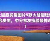 大圆脸发型图片9款大脸圆脸适合发型，中分卷发瘦脸最神奇？