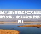 适合大圆脸的发型9款大脸圆脸适合发型，中分卷发瘦脸最神奇？