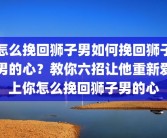怎么挽回狮子男如何挽回狮子男的心？教你六招让他重新爱上你怎么挽回狮子男的心