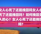 女人心死了还能挽回吗女人心死了还能挽回吗？如何挽回女人的心？女人心死了还能挽回吗?