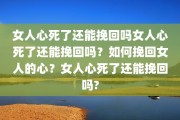 女人心死了还能挽回吗女人心死了还能挽回吗？如何挽回女人的心？女人心死了还能挽回吗?