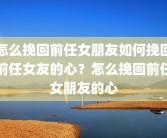 怎么挽回前任女朋友如何挽回前任女友的心？怎么挽回前任女朋友的心