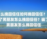 怎么挽回信任如何挽回信任？骗了男朋友怎么挽回信任？骗了男朋友怎么挽回信任