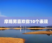 摩羯男喜欢你10个表现