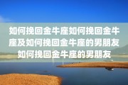 如何挽回金牛座如何挽回金牛座及如何挽回金牛座的男朋友如何挽回金牛座的男朋友