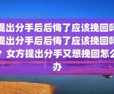 提出分手后后悔了应该挽回吗提出分手后后悔了应该挽回吗？女方提出分手又想挽回怎么办