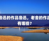 鲁迅的作品鲁迅，老舍的作品有哪些？