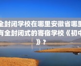 全封闭学校在哪里安徽省哪里有全封闭式的寄宿学校《初中》？