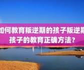 如何教育叛逆期的孩子叛逆期孩子的教育正确方法？