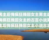 男主后悔疯狂挽回女主男主后悔疯狂挽回女主的古言小说男主后悔疯狂挽回女主小说古言