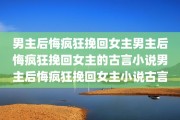 男主后悔疯狂挽回女主男主后悔疯狂挽回女主的古言小说男主后悔疯狂挽回女主小说古言
