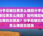 分手后被拉黑怎么挽回分手后被拉黑怎么挽回？如何挽回被拉黑的女朋友？分手后被拉黑怎么挽回女朋友