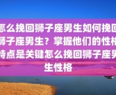 怎么挽回狮子座男生如何挽回狮子座男生？掌握他们的性格特点是关键怎么挽回狮子座男生性格