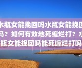 水瓶女能挽回吗水瓶女能挽回吗？如何有效地死缠烂打？水瓶女能挽回吗能死缠烂打吗