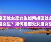 挽回处女座女生如何挽回处女座女生？如何挽回处女座女生