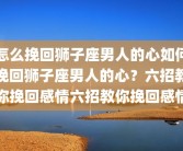 怎么挽回狮子座男人的心如何挽回狮子座男人的心？六招教你挽回感情六招教你挽回感情