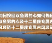 如何挽回双鱼男的心如何挽回双鱼男的心及十二星座专属古风项链十二星座专属古风项链
