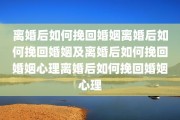 离婚后如何挽回婚姻离婚后如何挽回婚姻及离婚后如何挽回婚姻心理离婚后如何挽回婚姻心理